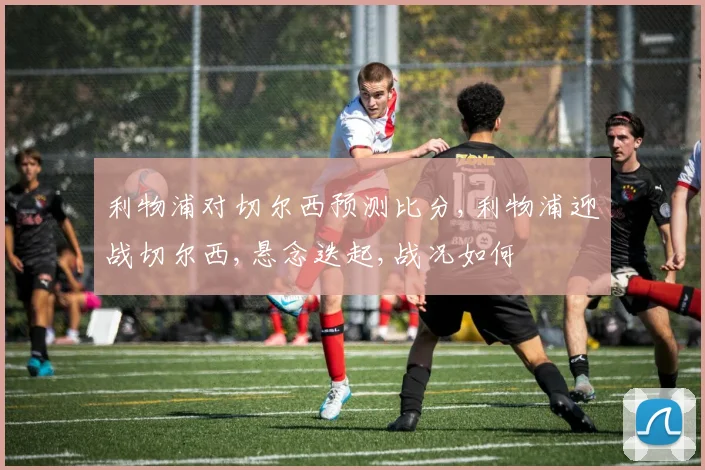 利物浦对切尔西预测比分,利物浦迎战切尔西,悬念迭起,战况如何